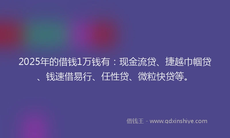 2025年的借钱1万钱有：现金流贷、捷越巾帼贷、钱速借易行、任性贷、微粒快贷等。