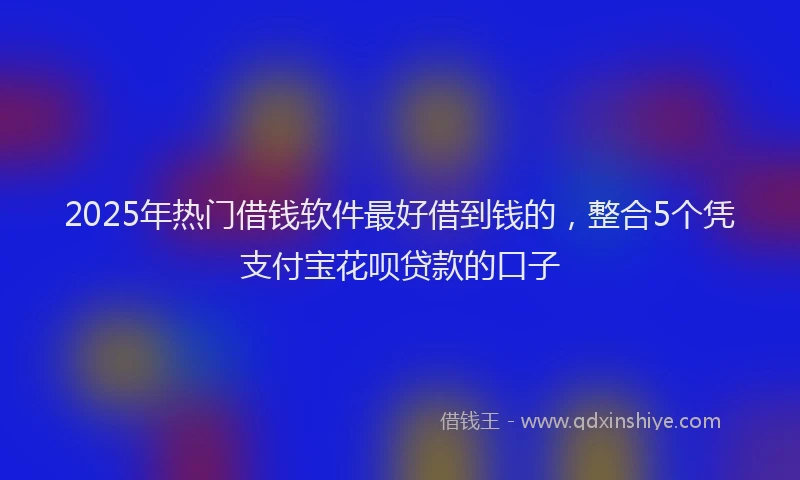 2025年热门借钱软件最好借到钱的，整合5个凭支付宝花呗贷款的口子