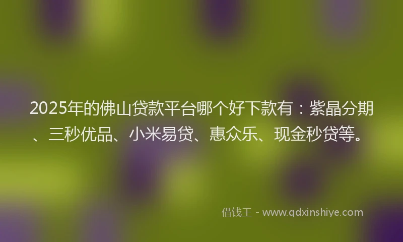 2025年的佛山贷款平台哪个好下款有：紫晶分期、三秒优品、小米易贷、惠众乐、现金秒贷等。