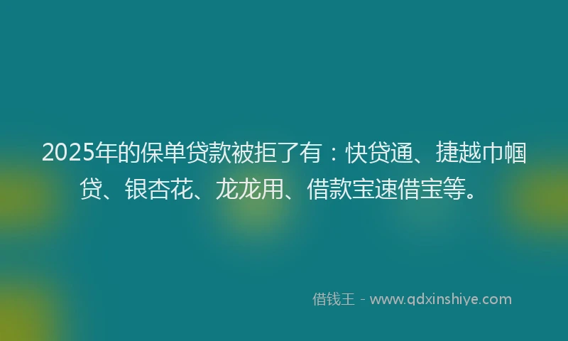 2025年的保单贷款被拒了有：快贷通、捷越巾帼贷、银杏花、龙龙用、借款宝速借宝等。