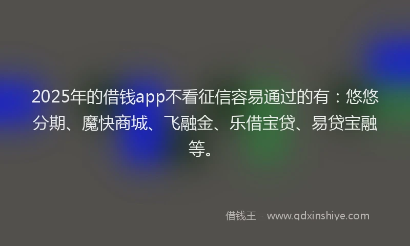 2025年的借钱app不看征信容易通过的有：悠悠分期、魔快商城、飞融金、乐借宝贷、易贷宝融等。