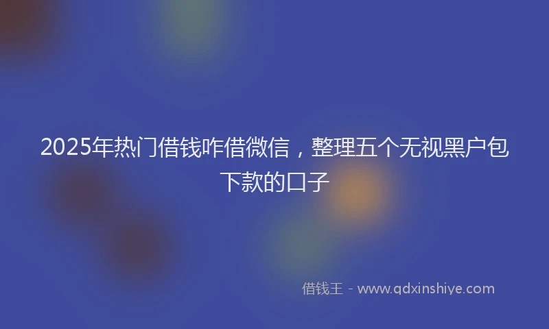 2025年热门借钱咋借微信，整理五个无视黑户包下款的口子