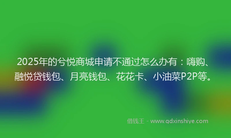 2025年的兮悦商城申请不通过怎么办有：嗨购、融悦贷钱包、月亮钱包、花花卡、小油菜P2P等。
