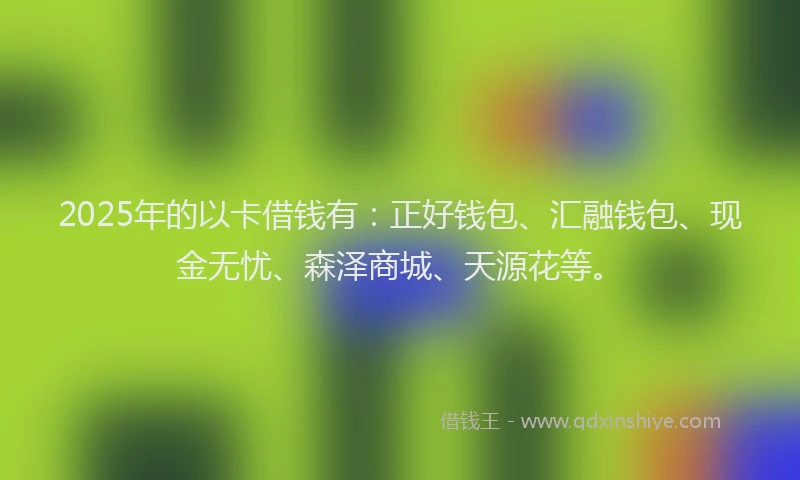 2025年的以卡借钱有：正好钱包、汇融钱包、现金无忧、森泽商城、天源花等。