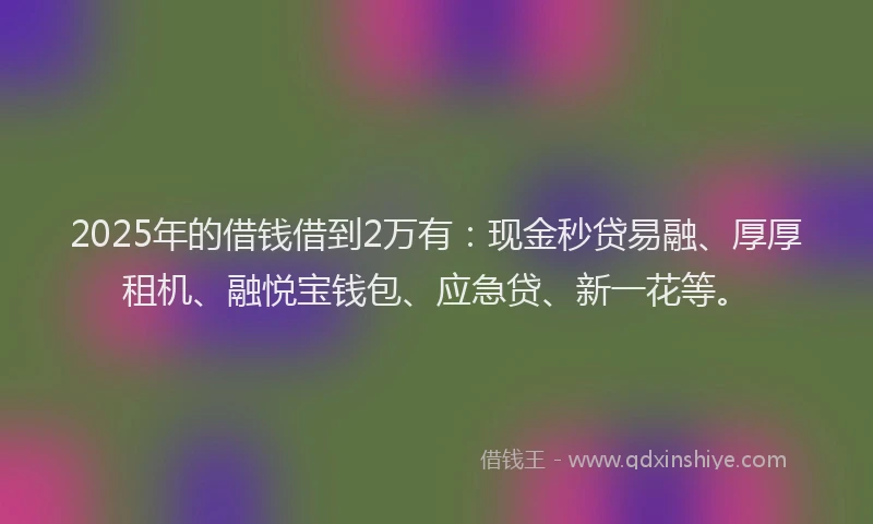 2025年的借钱借到2万有：现金秒贷易融、厚厚租机、融悦宝钱包、应急贷、新一花等。