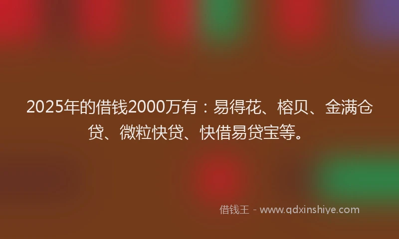 2025年的借钱2000万有：易得花、榕贝、金满仓贷、微粒快贷、快借易贷宝等。