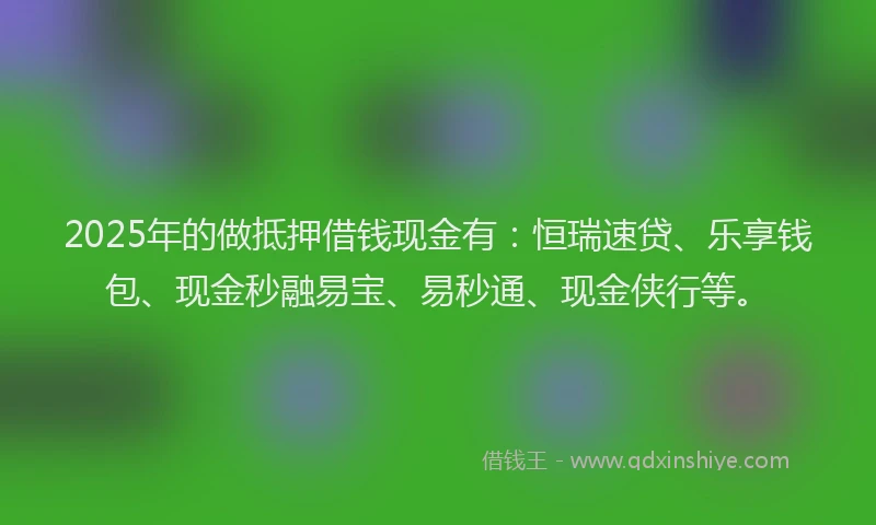 2025年的做抵押借钱现金有：恒瑞速贷、乐享钱包、现金秒融易宝、易秒通、现金侠行等。