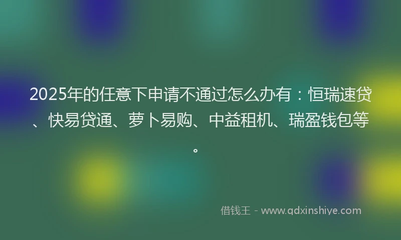2025年的任意下申请不通过怎么办有：恒瑞速贷、快易贷通、萝卜易购、中益租机、瑞盈钱包等。