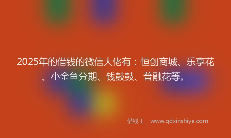 2025年的借钱的微信大佬有：恒创商城、乐享花、小金鱼分期、钱鼓鼓、普融花等。
