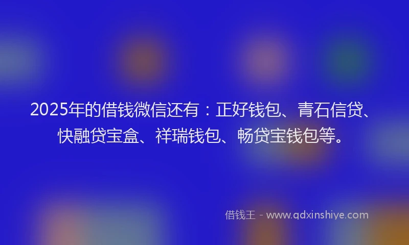 2025年的借钱微信还有：正好钱包、青石信贷、快融贷宝盒、祥瑞钱包、畅贷宝钱包等。
