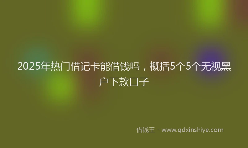 2025年热门借记卡能借钱吗，概括5个5个无视黑户下款口子