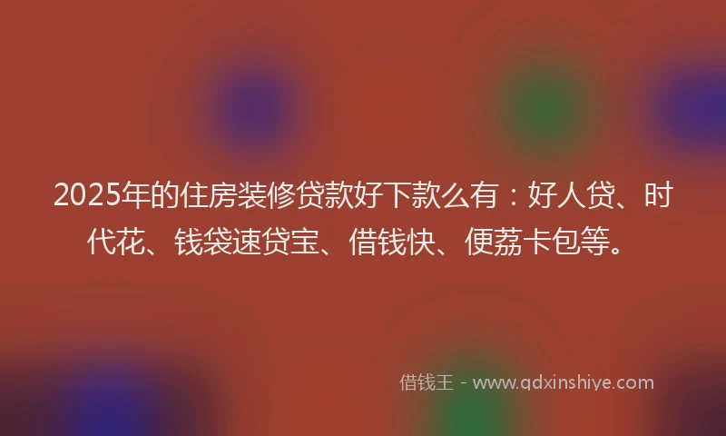 2025年的住房装修贷款好下款么有：好人贷、时代花、钱袋速贷宝、借钱快、便荔卡包等。