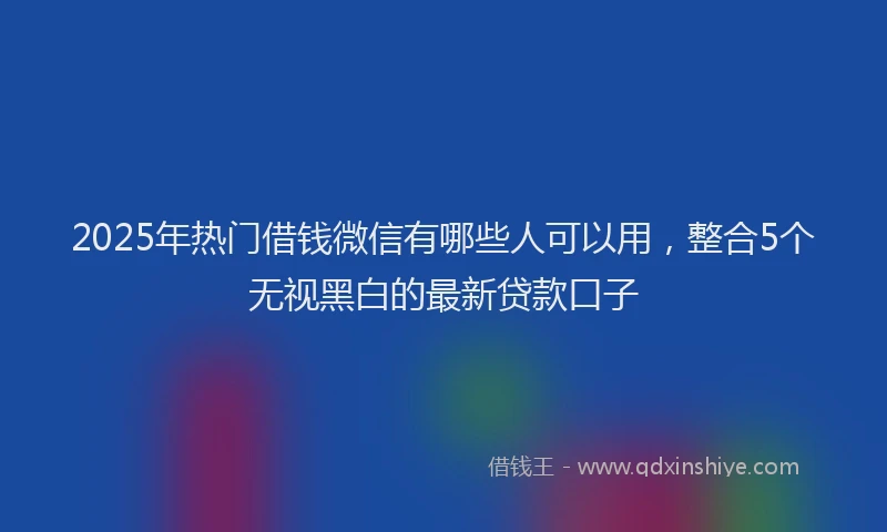 2025年热门借钱微信有哪些人可以用，整合5个无视黑白的最新贷款口子