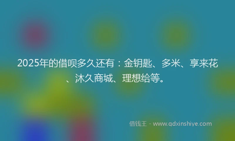 2025年的借呗多久还有：金钥匙、多米、享来花、沐久商城、理想给等。