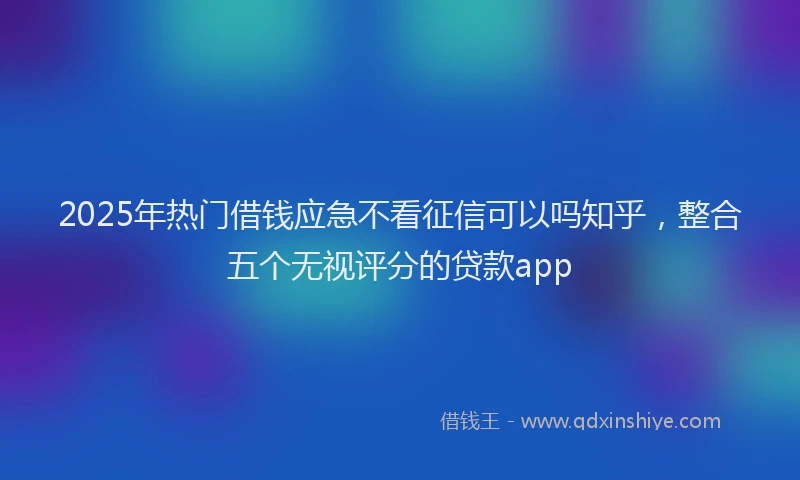 2025年热门借钱应急不看征信可以吗知乎，整合五个无视评分的贷款app