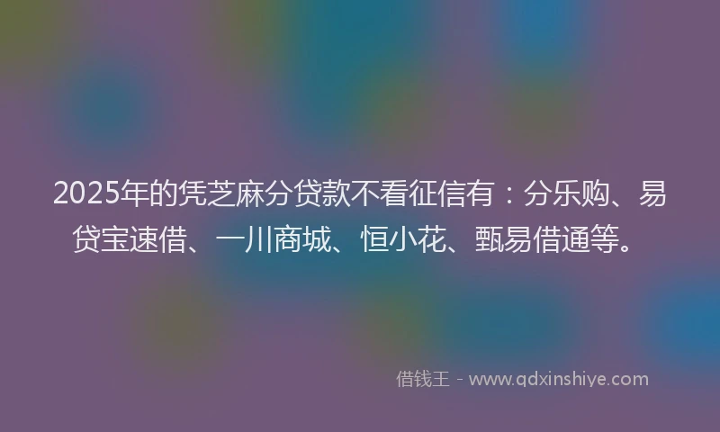 2025年的凭芝麻分贷款不看征信有：分乐购、易贷宝速借、一川商城、恒小花、甄易借通等。