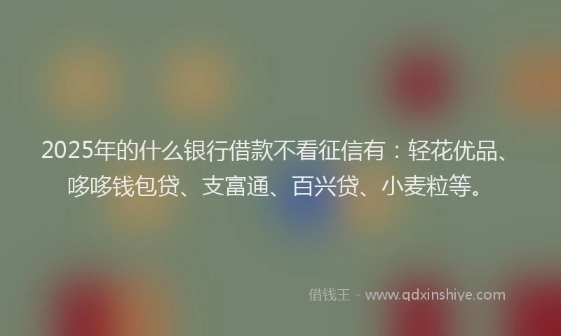 2025年的什么银行借款不看征信有：轻花优品、哆哆钱包贷、支富通、百兴贷、小麦粒等。