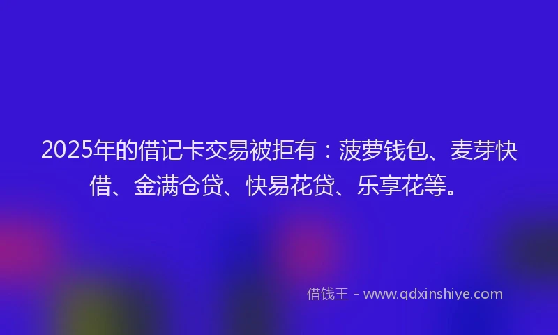 2025年的借记卡交易被拒有：菠萝钱包、麦芽快借、金满仓贷、快易花贷、乐享花等。