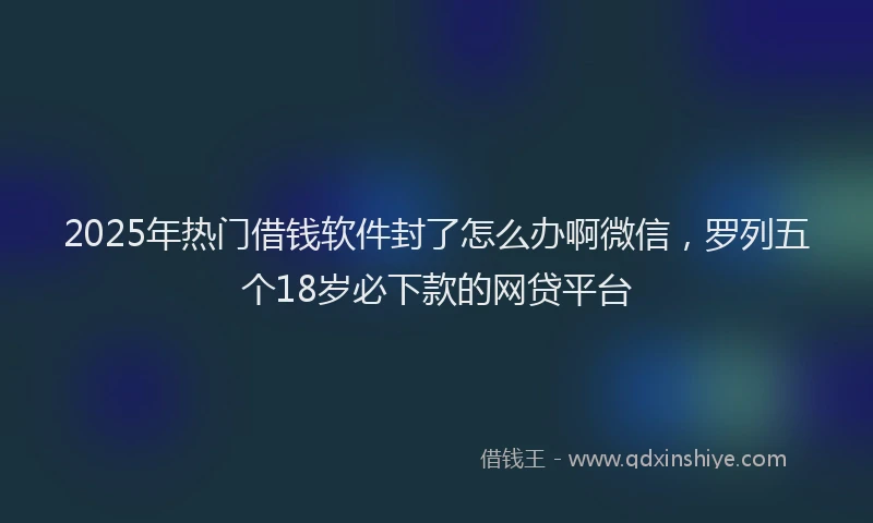2025年热门借钱软件封了怎么办啊微信，罗列五个18岁必下款的网贷平台