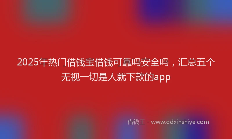 2025年热门借钱宝借钱可靠吗安全吗，汇总五个无视一切是人就下款的app