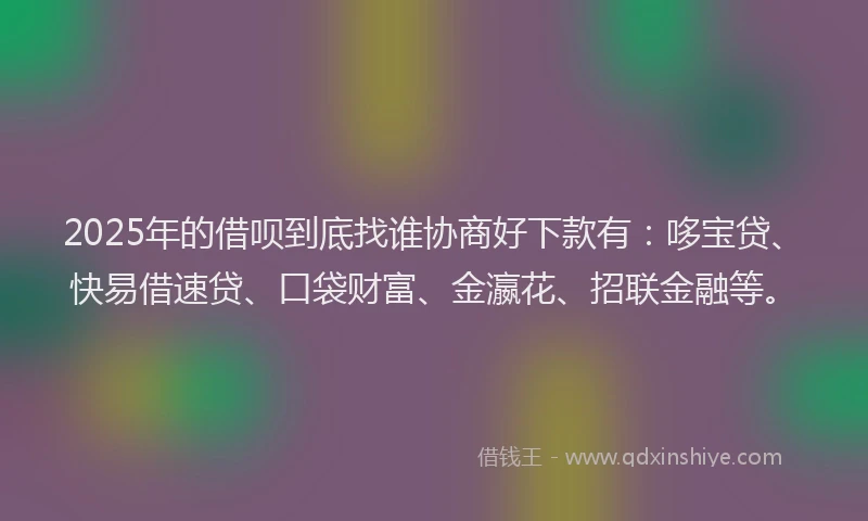 2025年的借呗到底找谁协商好下款有：哆宝贷、快易借速贷、口袋财富、金瀛花、招联金融等。