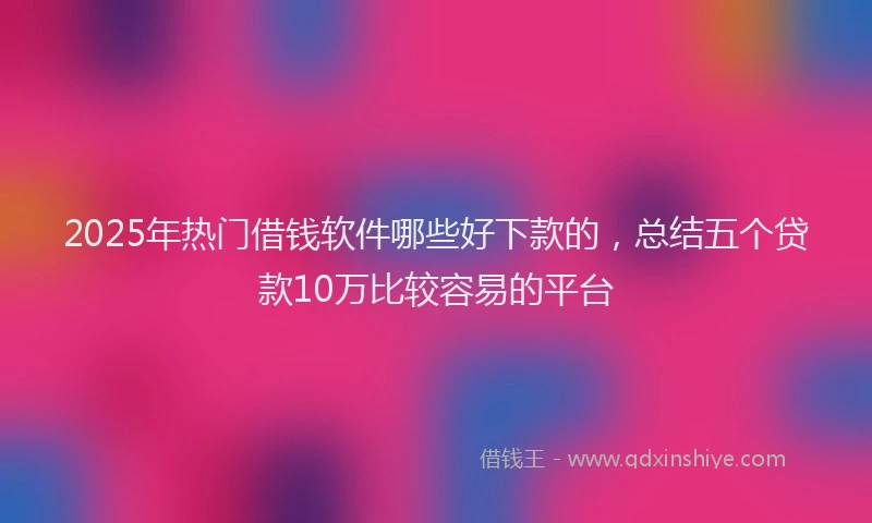 2025年热门借钱软件哪些好下款的，总结五个贷款10万比较容易的平台