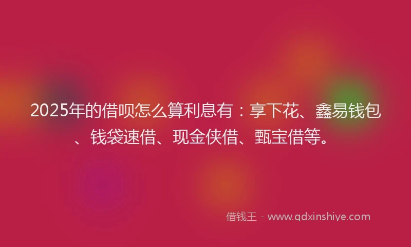 2025年的借呗怎么算利息有：享下花、鑫易钱包、钱袋速借、现金侠借、甄宝借等。