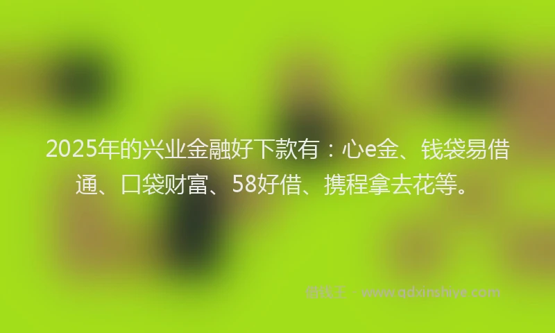 2025年的兴业金融好下款有：心e金、钱袋易借通、口袋财富、58好借、携程拿去花等。