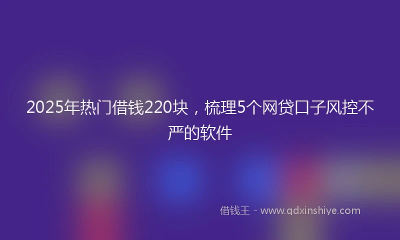 2025年热门借钱220块，梳理5个网贷口子风控不严的软件