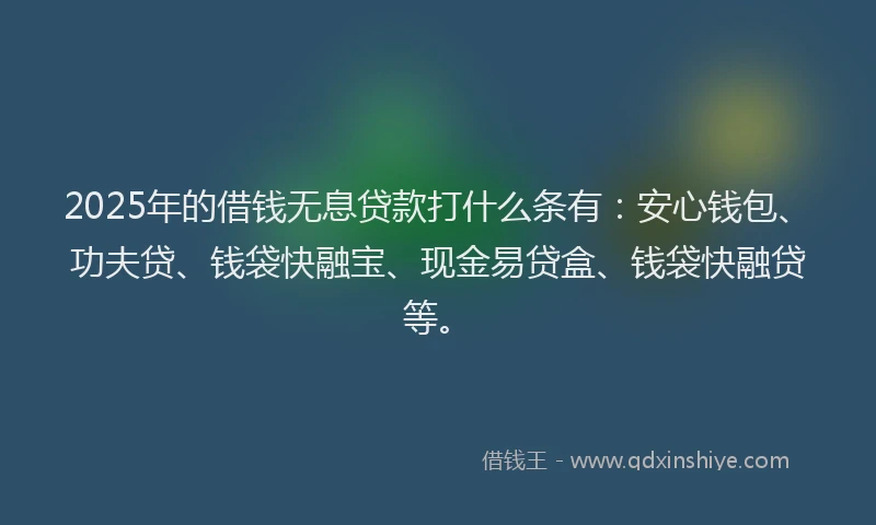 2025年的借钱无息贷款打什么条有：安心钱包、功夫贷、钱袋快融宝、现金易贷盒、钱袋快融贷等。
