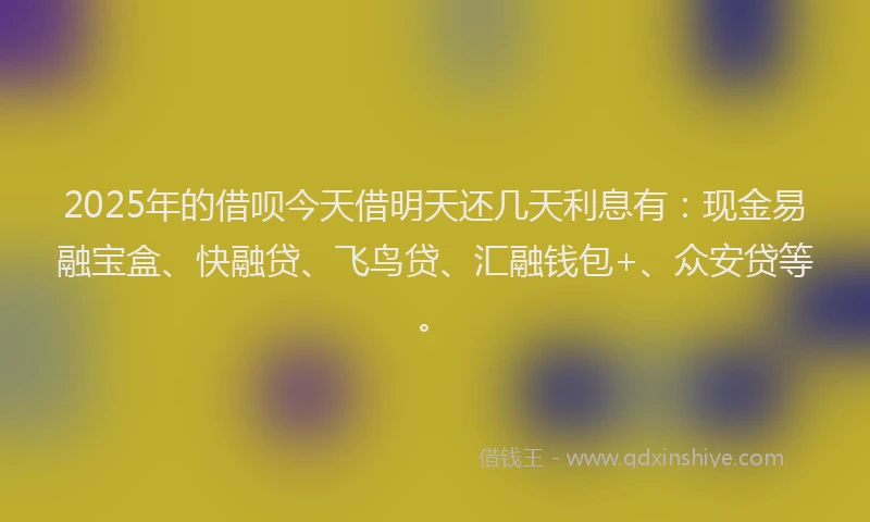 2025年的借呗今天借明天还几天利息有：现金易融宝盒、快融贷、飞鸟贷、汇融钱包+、众安贷等。