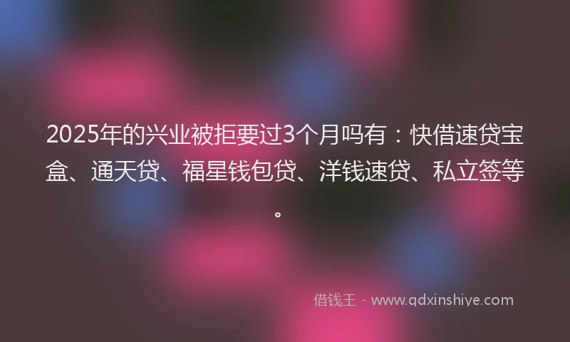 2025年的兴业被拒要过3个月吗有：快借速贷宝盒、通天贷、福星钱包贷、洋钱速贷、私立签等。