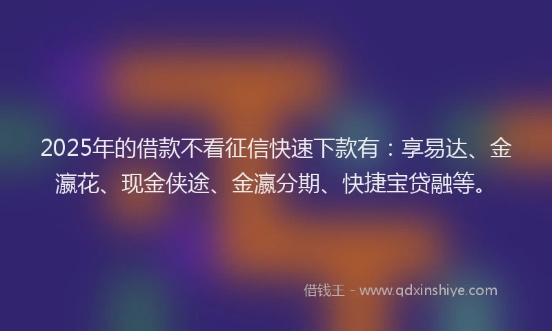 2025年的借款不看征信快速下款有：享易达、金瀛花、现金侠途、金瀛分期、快捷宝贷融等。