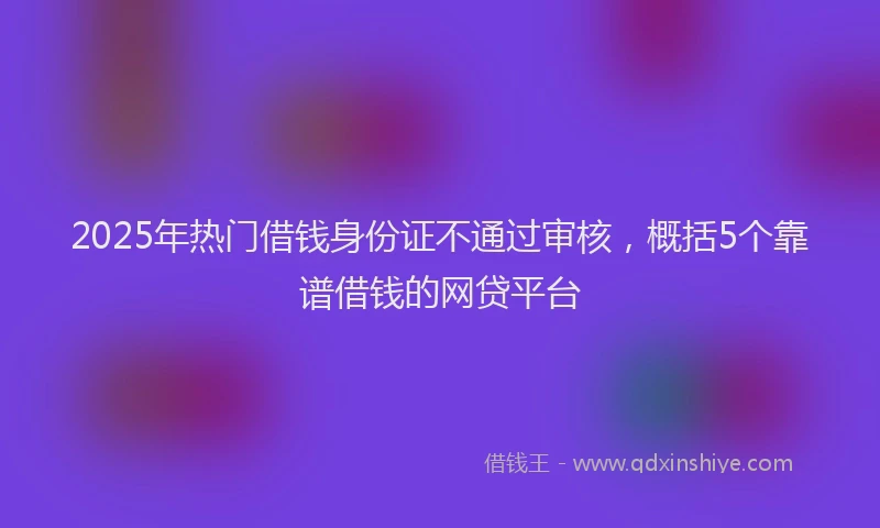 2025年热门借钱身份证不通过审核，概括5个靠谱借钱的网贷平台