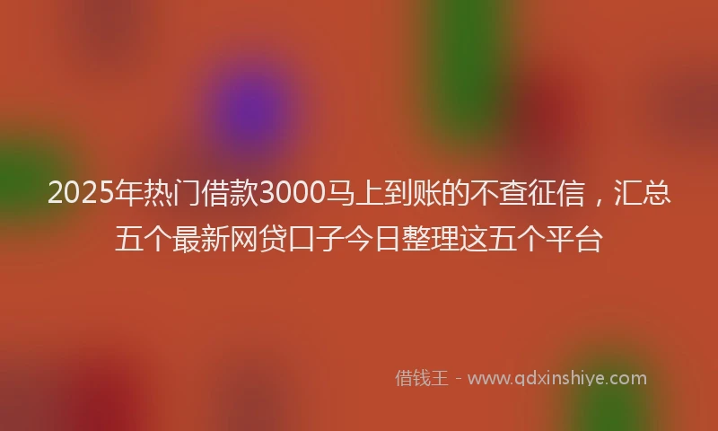 2025年热门借款3000马上到账的不查征信，汇总五个最新网贷口子今日整理这五个平台
