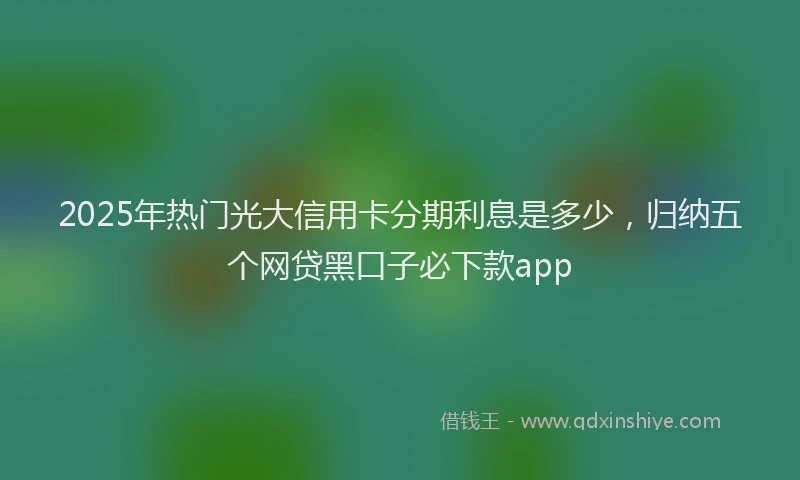 2025年热门光大信用卡分期利息是多少，归纳五个网贷黑口子必下款app