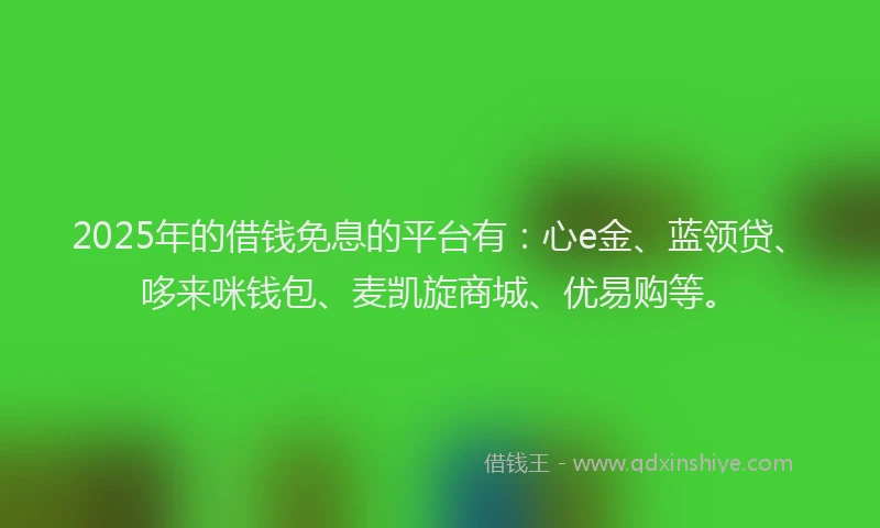 2025年的借钱免息的平台有：心e金、蓝领贷、哆来咪钱包、麦凯旋商城、优易购等。