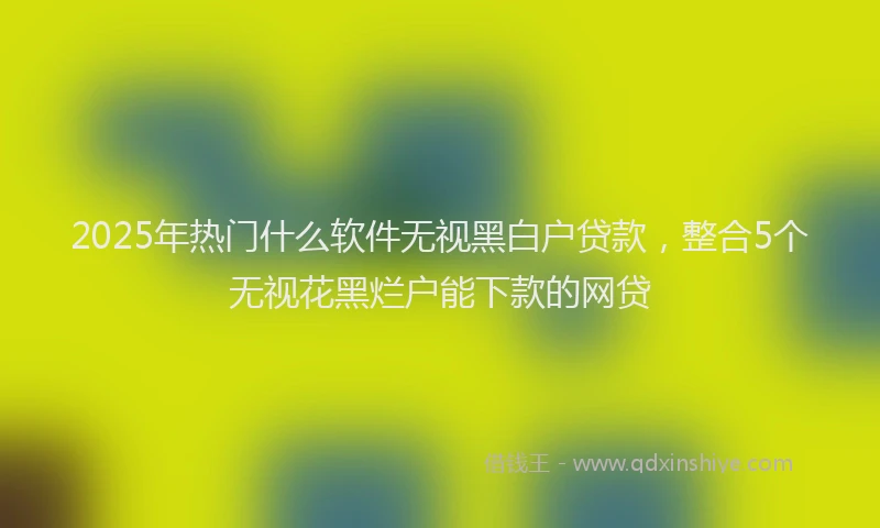 2025年热门什么软件无视黑白户贷款，整合5个无视花黑烂户能下款的网贷