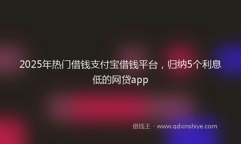 2025年热门借钱支付宝借钱平台，归纳5个利息低的网贷app