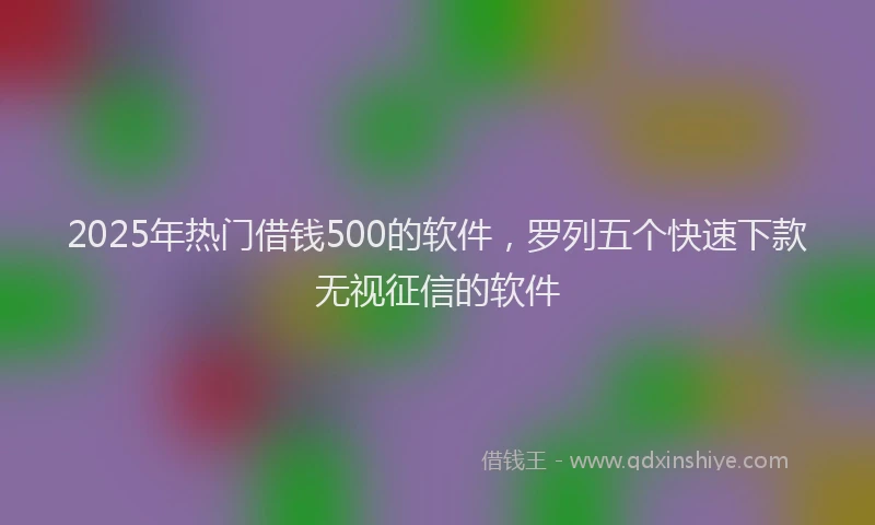 2025年热门借钱500的软件，罗列五个快速下款无视征信的软件