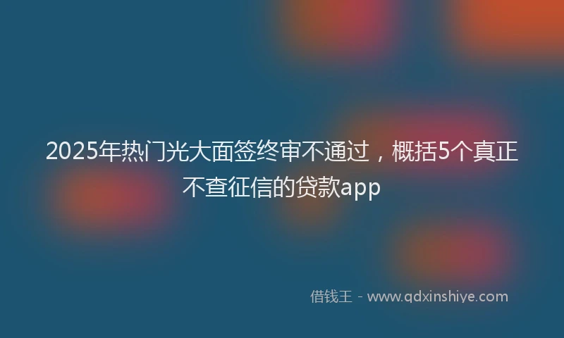 2025年热门光大面签终审不通过，概括5个真正不查征信的贷款app