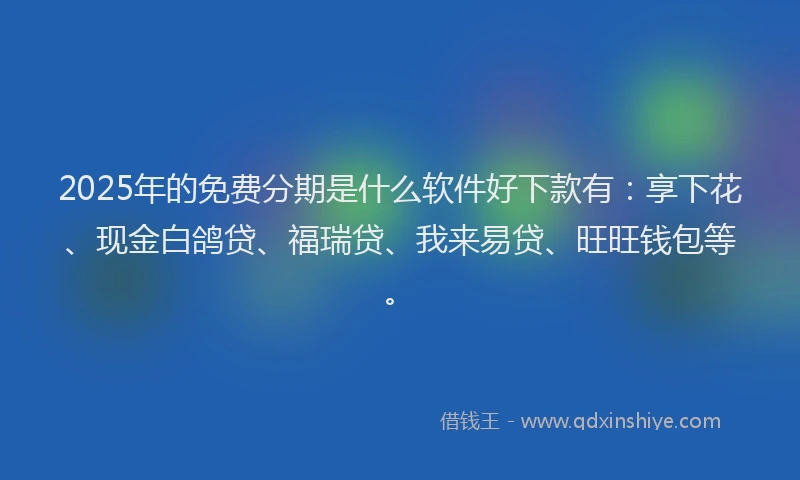 2025年的免费分期是什么软件好下款有：享下花、现金白鸽贷、福瑞贷、我来易贷、旺旺钱包等。