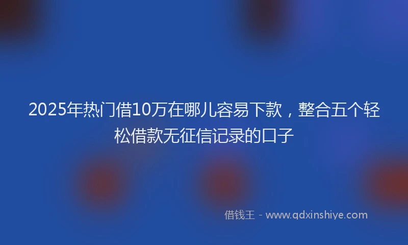 2025年热门借10万在哪儿容易下款，整合五个轻松借款无征信记录的口子