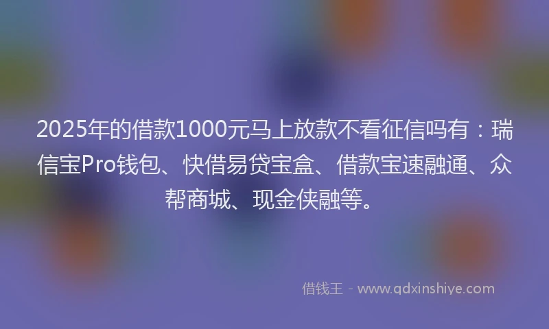 2025年的借款1000元马上放款不看征信吗有：瑞信宝Pro钱包、快借易贷宝盒、借款宝速融通、众帮商城、现金侠融等。