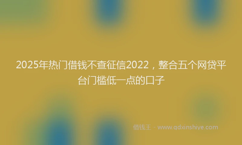 2025年热门借钱不查征信2022，整合五个网贷平台门槛低一点的口子