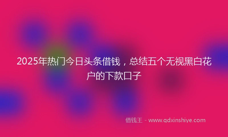 2025年热门今日头条借钱，总结五个无视黑白花户的下款口子