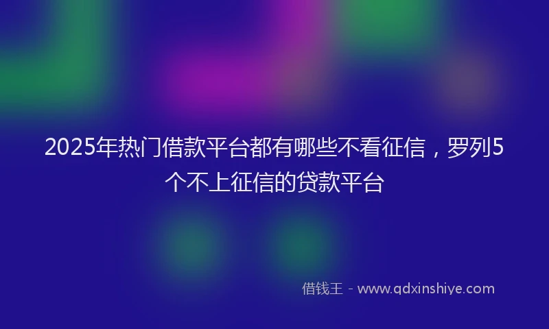2025年热门借款平台都有哪些不看征信，罗列5个不上征信的贷款平台