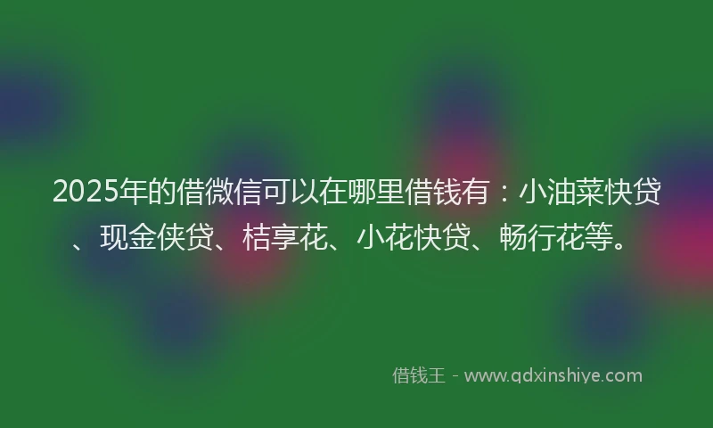 2025年的借微信可以在哪里借钱有：小油菜快贷、现金侠贷、桔享花、小花快贷、畅行花等。