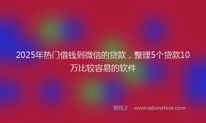 2025年热门借钱到微信的贷款，整理5个贷款10万比较容易的软件