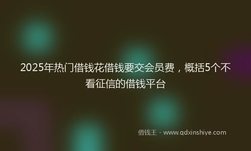 2025年热门借钱花借钱要交会员费，概括5个不看征信的借钱平台